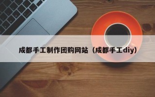 枣庄成都手工制作团购网站（成都手工diy）