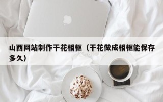 枣庄山西网站制作干花相框（干花做成相框能保存多久）